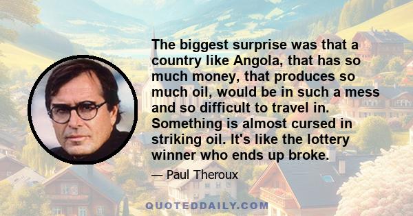 The biggest surprise was that a country like Angola, that has so much money, that produces so much oil, would be in such a mess and so difficult to travel in. Something is almost cursed in striking oil. It's like the