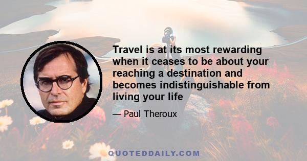 Travel is at its most rewarding when it ceases to be about your reaching a destination and becomes indistinguishable from living your life