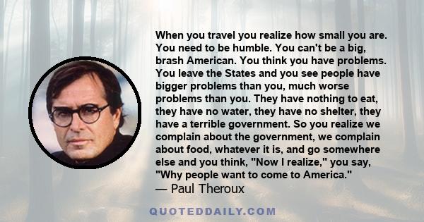 When you travel you realize how small you are. You need to be humble. You can't be a big, brash American. You think you have problems. You leave the States and you see people have bigger problems than you, much worse