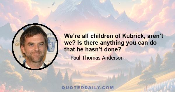 We’re all children of Kubrick, aren’t we? Is there anything you can do that he hasn’t done?