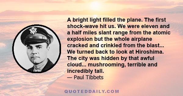 A bright light filled the plane. The first shock-wave hit us. We were eleven and a half miles slant range from the atomic explosion but the whole airplane cracked and crinkled from the blast... We turned back to look at 