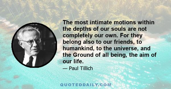 The most intimate motions within the depths of our souls are not completely our own. For they belong also to our friends, to humankind, to the universe, and the Ground of all being, the aim of our life.