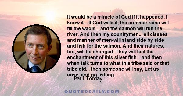 It would be a miracle of God if it happened. I know it... If God wills it, the summer rains will fill the wadis... and the salmon will run the river. And then my countrymen... all classes and manner of men-will stand