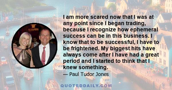 I am more scared now that I was at any point since I began trading, because I recognize how ephemeral success can be in this business. I know that to be successful, I have to be frightened. My biggest hits have always