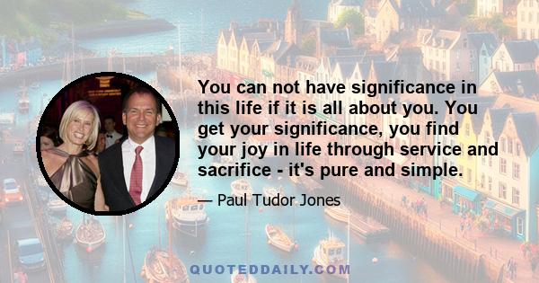 You can not have significance in this life if it is all about you. You get your significance, you find your joy in life through service and sacrifice - it's pure and simple.