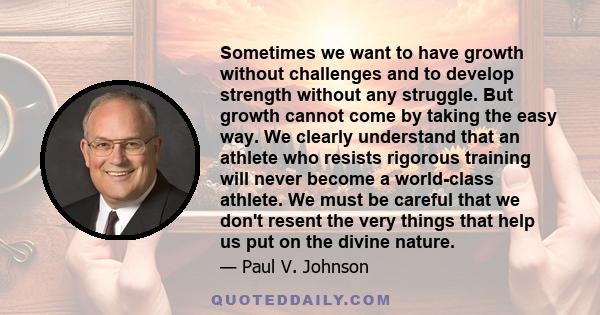 Sometimes we want to have growth without challenges and to develop strength without any struggle. But growth cannot come by taking the easy way. We clearly understand that an athlete who resists rigorous training will