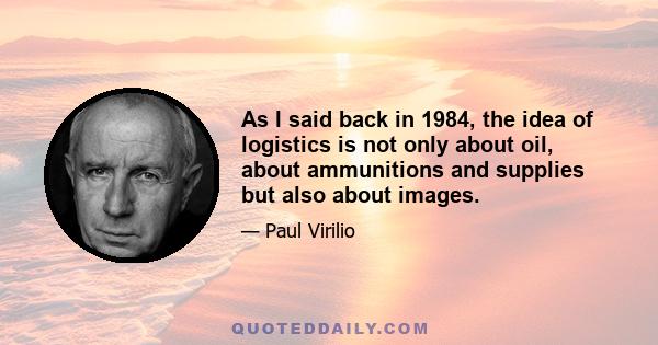 As I said back in 1984, the idea of logistics is not only about oil, about ammunitions and supplies but also about images.