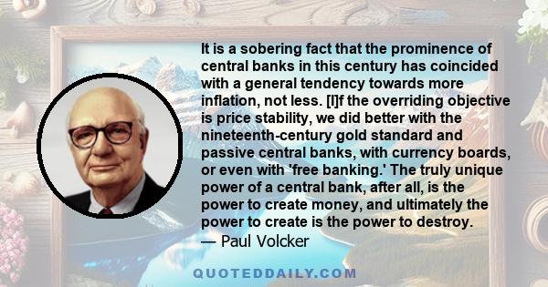 It is a sobering fact that the prominence of central banks in this century has coincided with a general tendency towards more inflation, not less. [I]f the overriding objective is price stability, we did better with the 