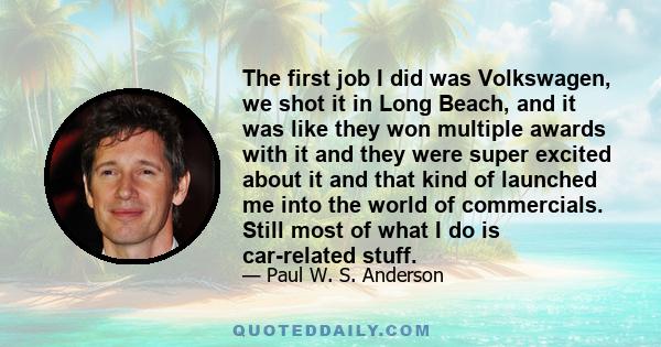 The first job I did was Volkswagen, we shot it in Long Beach, and it was like they won multiple awards with it and they were super excited about it and that kind of launched me into the world of commercials. Still most