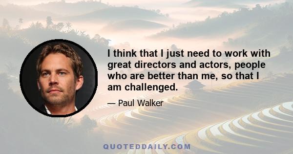 I think that I just need to work with great directors and actors, people who are better than me, so that I am challenged.