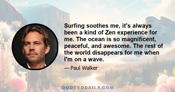 Surfing soothes me, it's always been a kind of Zen experience for me. The ocean is so magnificent, peaceful, and awesome. The rest of the world disappears for me when I'm on a wave.