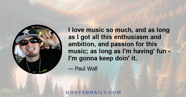 I love music so much, and as long as I got all this enthusiasm and ambition, and passion for this music; as long as I'm having' fun - I'm gonna keep doin' it.