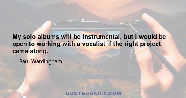 My solo albums will be instrumental, but I would be open to working with a vocalist if the right project came along.
