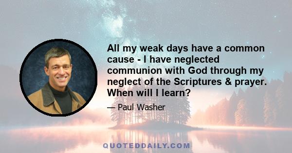 All my weak days have a common cause - I have neglected communion with God through my neglect of the Scriptures & prayer. When will I learn?