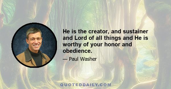 He is the creator, and sustainer and Lord of all things and He is worthy of your honor and obedience.