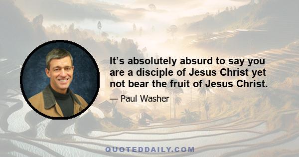 It’s absolutely absurd to say you are a disciple of Jesus Christ yet not bear the fruit of Jesus Christ.