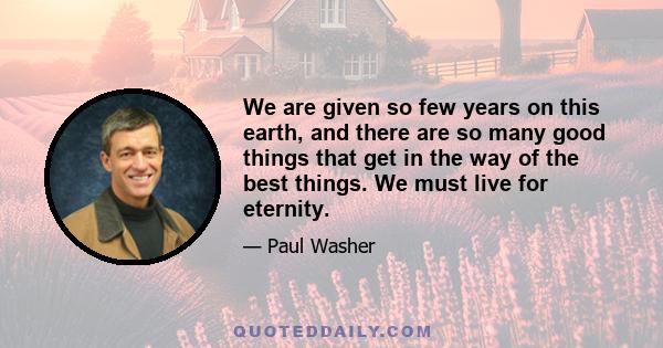 We are given so few years on this earth, and there are so many good things that get in the way of the best things. We must live for eternity.