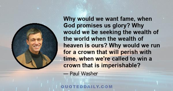 Why would we want fame, when God promises us glory? Why would we be seeking the wealth of the world when the wealth of heaven is ours? Why would we run for a crown that will perish with time, when we're called to win a