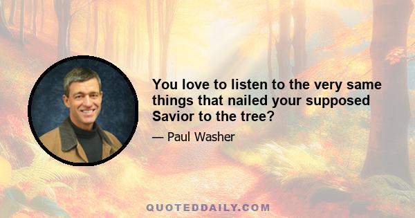 You love to listen to the very same things that nailed your supposed Savior to the tree?