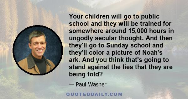 Your children will go to public school and they will be trained for somewhere around 15,000 hours in ungodly secular thought. And then they'll go to Sunday school and they'll color a picture of Noah's ark. And you think 