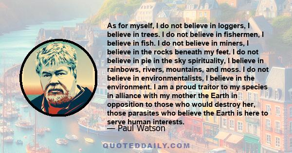 As for myself, I do not believe in loggers, I believe in trees. I do not believe in fishermen, I believe in fish. I do not believe in miners, I believe in the rocks beneath my feet. I do not believe in pie in the sky