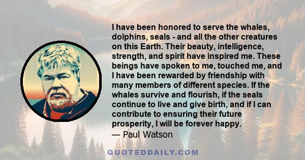 I have been honored to serve the whales, dolphins, seals - and all the other creatures on this Earth. Their beauty, intelligence, strength, and spirit have inspired me. These beings have spoken to me, touched me, and I