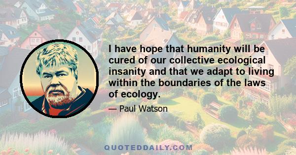 I have hope that humanity will be cured of our collective ecological insanity and that we adapt to living within the boundaries of the laws of ecology.