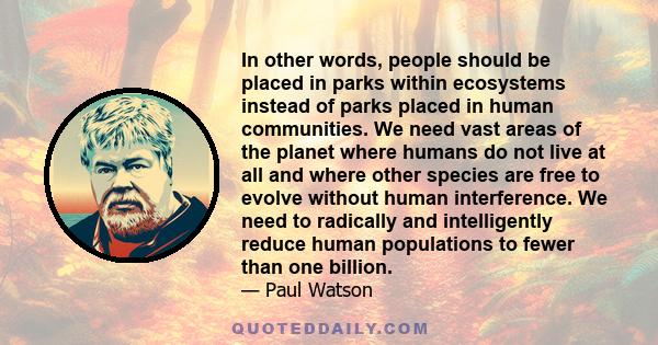 In other words, people should be placed in parks within ecosystems instead of parks placed in human communities. We need vast areas of the planet where humans do not live at all and where other species are free to