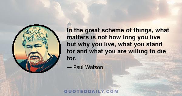 In the great scheme of things, what matters is not how long you live but why you live, what you stand for and what you are willing to die for.