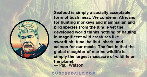 Seafood is simply a socially acceptable form of bush meat. We condemn Africans for hunting monkeys and mammalian and bird species from the jungle yet the developed world thinks nothing of hauling in magnificent wild