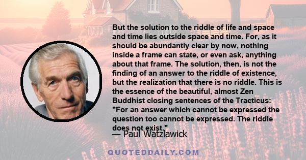 But the solution to the riddle of life and space and time lies outside space and time. For, as it should be abundantly clear by now, nothing inside a frame can state, or even ask, anything about that frame. The