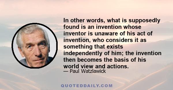 In other words, what is supposedly found is an invention whose inventor is unaware of his act of invention, who considers it as something that exists independently of him; the invention then becomes the basis of his