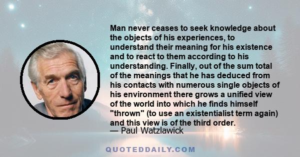 Man never ceases to seek knowledge about the objects of his experiences, to understand their meaning for his existence and to react to them according to his understanding. Finally, out of the sum total of the meanings