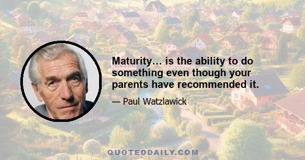 Maturity… is the ability to do something even though your parents have recommended it.