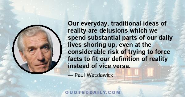 Our everyday, traditional ideas of reality are delusions which we spend substantial parts of our daily lives shoring up, even at the considerable risk of trying to force facts to fit our definition of reality instead of 