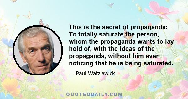 This is the secret of propaganda: To totally saturate the person, whom the propaganda wants to lay hold of, with the ideas of the propaganda, without him even noticing that he is being saturated.