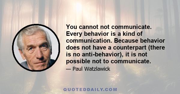 You cannot not communicate. Every behavior is a kind of communication. Because behavior does not have a counterpart (there is no anti-behavior), it is not possible not to communicate.