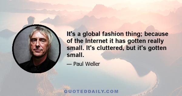 It's a global fashion thing; because of the Internet it has gotten really small. It's cluttered, but it's gotten small.