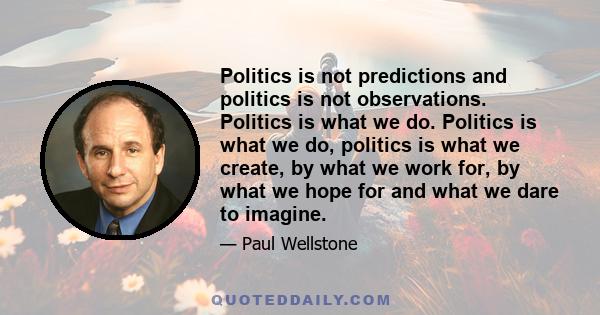 Politics is not predictions and politics is not observations. Politics is what we do. Politics is what we do, politics is what we create, by what we work for, by what we hope for and what we dare to imagine.