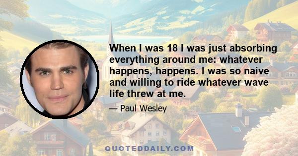 When I was 18 I was just absorbing everything around me: whatever happens, happens. I was so naive and willing to ride whatever wave life threw at me.