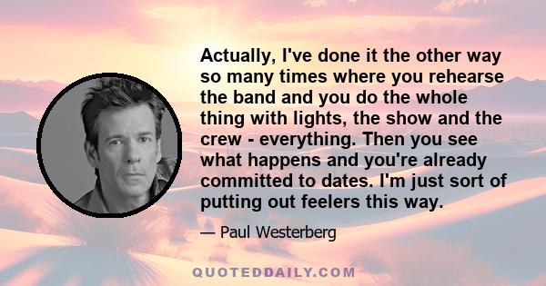 Actually, I've done it the other way so many times where you rehearse the band and you do the whole thing with lights, the show and the crew - everything. Then you see what happens and you're already committed to dates. 