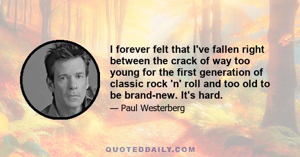 I forever felt that I've fallen right between the crack of way too young for the first generation of classic rock 'n' roll and too old to be brand-new. It's hard.