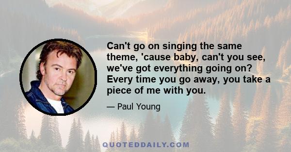 Can't go on singing the same theme, 'cause baby, can't you see, we've got everything going on? Every time you go away, you take a piece of me with you.