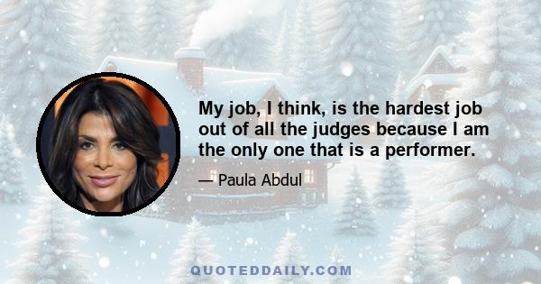 My job, I think, is the hardest job out of all the judges because I am the only one that is a performer.