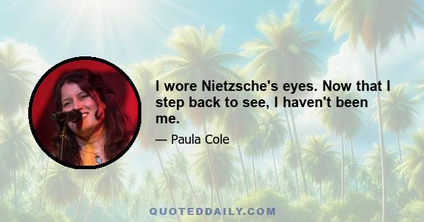 I wore Nietzsche's eyes. Now that I step back to see, I haven't been me.