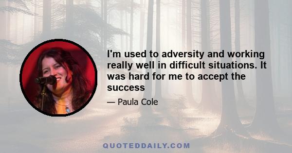 I'm used to adversity and working really well in difficult situations. It was hard for me to accept the success