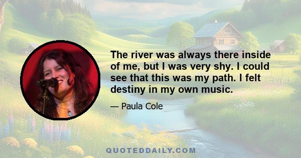 The river was always there inside of me, but I was very shy. I could see that this was my path. I felt destiny in my own music.