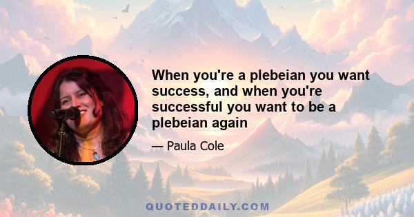 When you're a plebeian you want success, and when you're successful you want to be a plebeian again