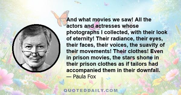 And what movies we saw! All the actors and actresses whose photographs I collected, with their look of eternity! Their radiance, their eyes, their faces, their voices, the suavity of their movements! Their clothes! Even 