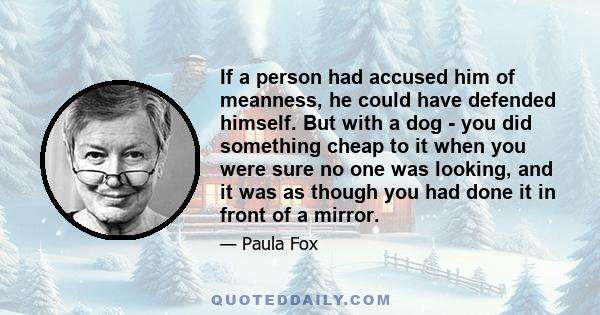 If a person had accused him of meanness, he could have defended himself. But with a dog - you did something cheap to it when you were sure no one was looking, and it was as though you had done it in front of a mirror.